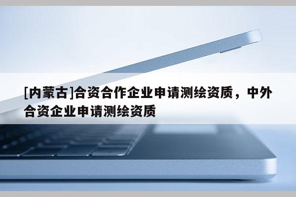 [內蒙古]合資合作企業申請測繪資質，中外合資企業申請測繪資質