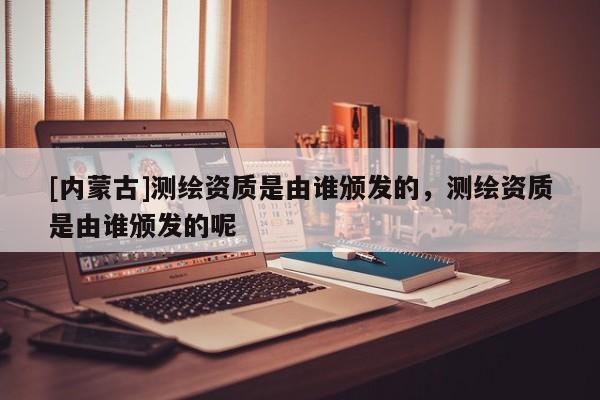 [內(nèi)蒙古]測繪資質(zhì)是由誰頒發(fā)的，測繪資質(zhì)是由誰頒發(fā)的呢