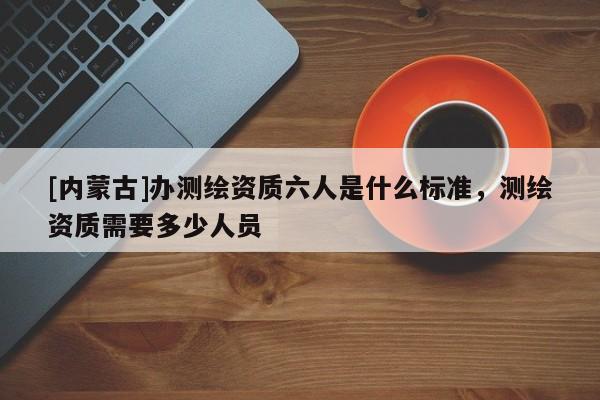 [內蒙古]辦測繪資質六人是什么標準，測繪資質需要多少人員