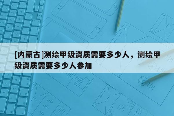 [內蒙古]測繪甲級資質需要多少人，測繪甲級資質需要多少人參加