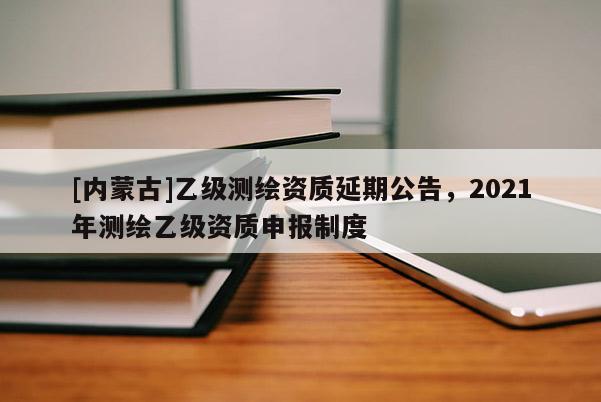 [內(nèi)蒙古]乙級(jí)測(cè)繪資質(zhì)延期公告，2021年測(cè)繪乙級(jí)資質(zhì)申報(bào)制度