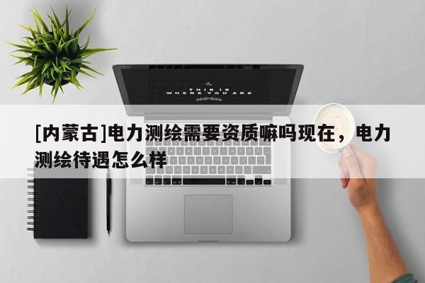 [內(nèi)蒙古]電力測繪需要資質(zhì)嘛嗎現(xiàn)在，電力測繪待遇怎么樣