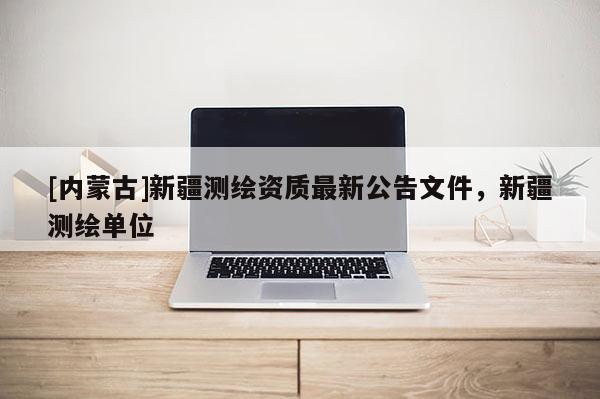 [內蒙古]新疆測繪資質最新公告文件，新疆測繪單位