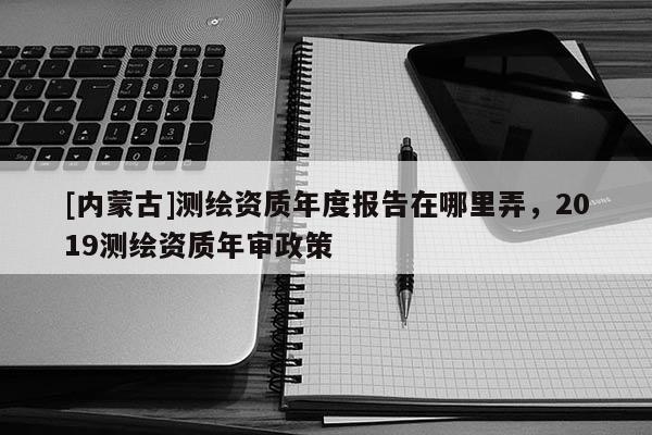 [內蒙古]測繪資質年度報告在哪里弄，2019測繪資質年審政策