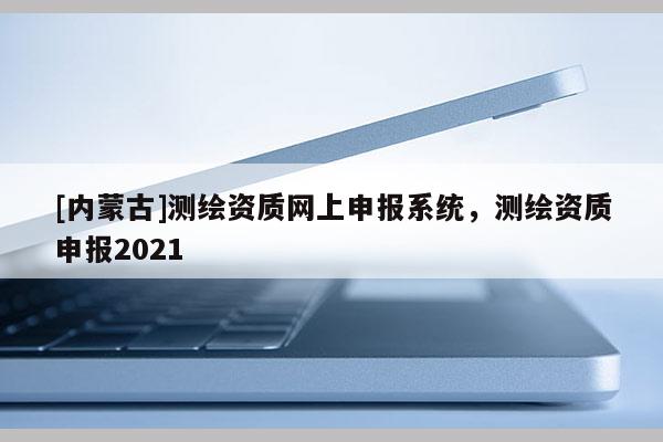 [內(nèi)蒙古]測(cè)繪資質(zhì)網(wǎng)上申報(bào)系統(tǒng)，測(cè)繪資質(zhì)申報(bào)2021