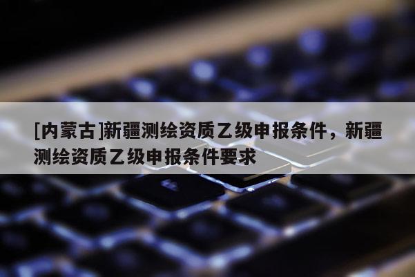 [內蒙古]新疆測繪資質乙級申報條件，新疆測繪資質乙級申報條件要求