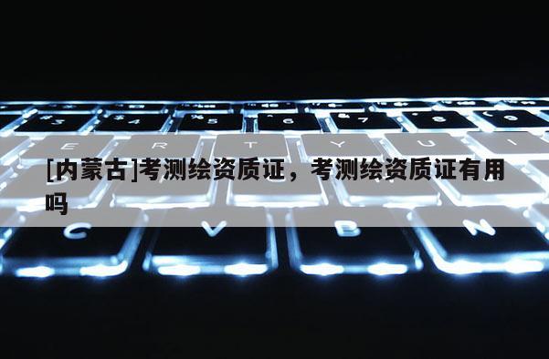 [內(nèi)蒙古]考測繪資質(zhì)證，考測繪資質(zhì)證有用嗎