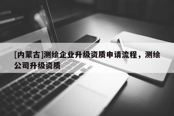[內(nèi)蒙古]測繪企業(yè)升級資質(zhì)申請流程，測繪公司升級資質(zhì)