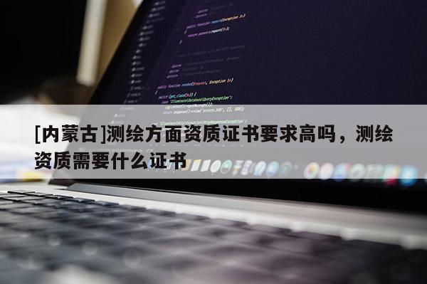 [內蒙古]測繪方面資質證書要求高嗎，測繪資質需要什么證書