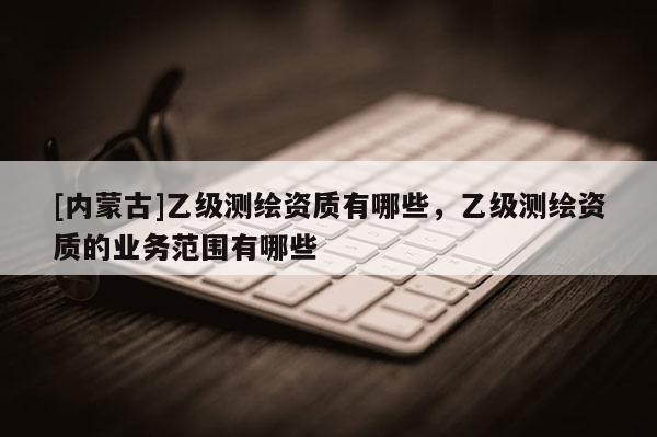 [內(nèi)蒙古]乙級(jí)測(cè)繪資質(zhì)有哪些，乙級(jí)測(cè)繪資質(zhì)的業(yè)務(wù)范圍有哪些