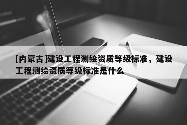 [內(nèi)蒙古]建設(shè)工程測繪資質(zhì)等級標(biāo)準(zhǔn)，建設(shè)工程測繪資質(zhì)等級標(biāo)準(zhǔn)是什么