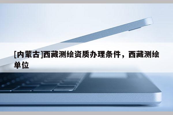 [內蒙古]西藏測繪資質辦理條件，西藏測繪單位
