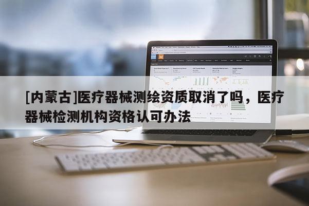 [內蒙古]醫療器械測繪資質取消了嗎，醫療器械檢測機構資格認可辦法