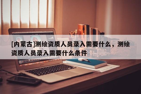 [內蒙古]測繪資質人員錄入需要什么，測繪資質人員錄入需要什么條件