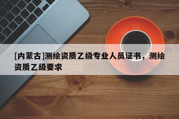 [內(nèi)蒙古]測(cè)繪資質(zhì)乙級(jí)專(zhuān)業(yè)人員證書(shū)，測(cè)繪資質(zhì)乙級(jí)要求