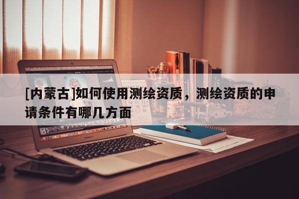 [內蒙古]如何使用測繪資質，測繪資質的申請條件有哪幾方面