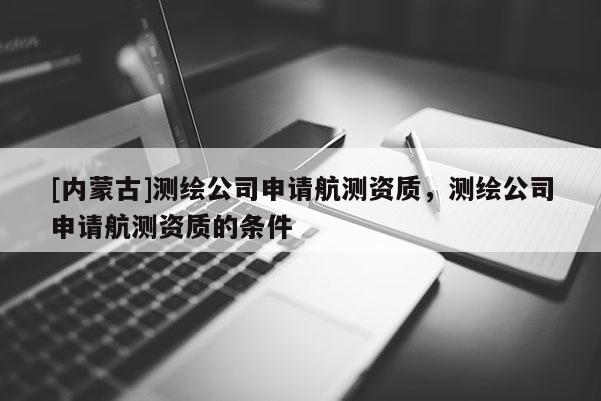 [內蒙古]測繪公司申請航測資質，測繪公司申請航測資質的條件