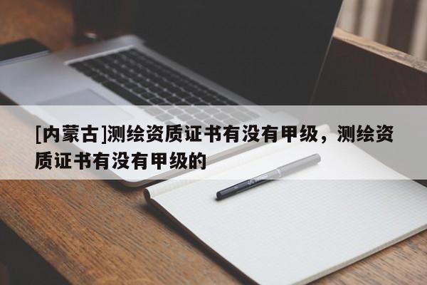 [內(nèi)蒙古]測繪資質(zhì)證書有沒有甲級，測繪資質(zhì)證書有沒有甲級的