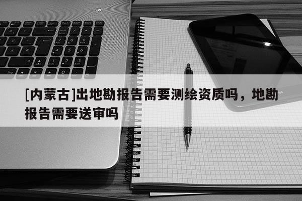 [內蒙古]出地勘報告需要測繪資質嗎，地勘報告需要送審嗎