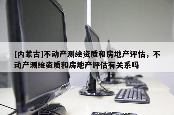[內(nèi)蒙古]不動(dòng)產(chǎn)測(cè)繪資質(zhì)和房地產(chǎn)評(píng)估，不動(dòng)產(chǎn)測(cè)繪資質(zhì)和房地產(chǎn)評(píng)估有關(guān)系嗎