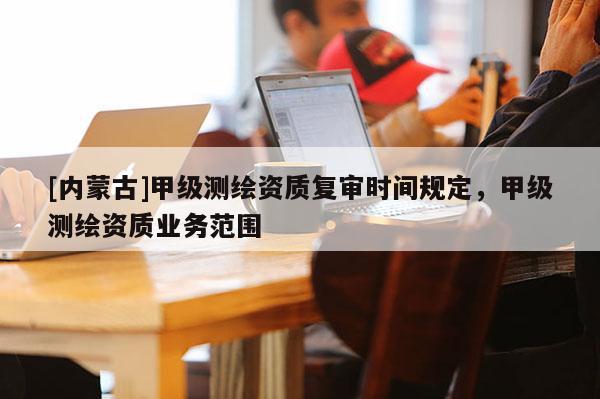 [內蒙古]甲級測繪資質復審時間規定，甲級測繪資質業務范圍