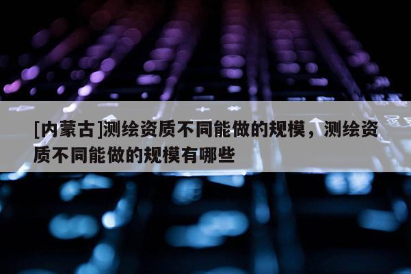 [內(nèi)蒙古]測繪資質(zhì)不同能做的規(guī)模，測繪資質(zhì)不同能做的規(guī)模有哪些