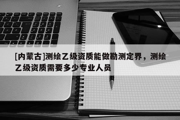 [內(nèi)蒙古]測(cè)繪乙級(jí)資質(zhì)能做勘測(cè)定界，測(cè)繪乙級(jí)資質(zhì)需要多少專業(yè)人員
