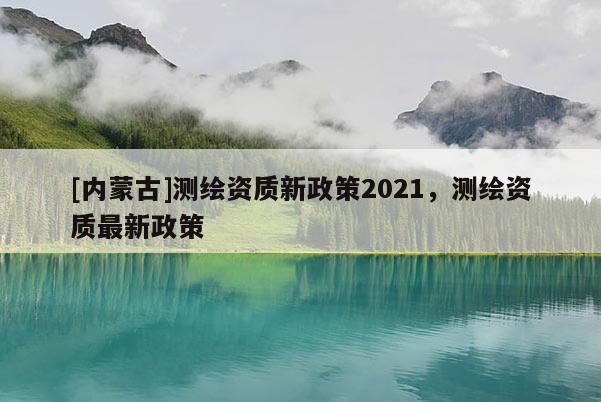 [內蒙古]測繪資質新政策2021，測繪資質最新政策