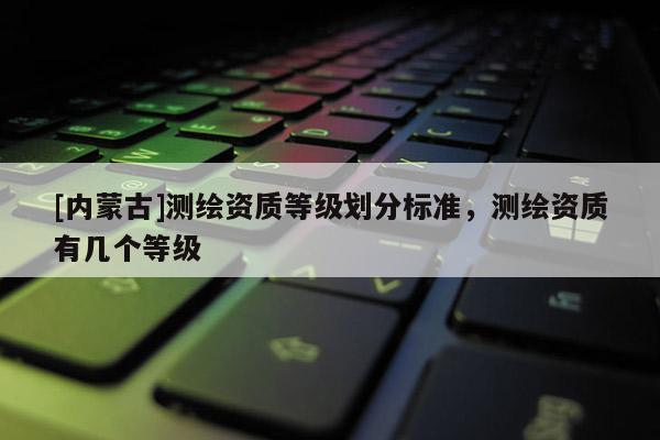 [內蒙古]測繪資質等級劃分標準，測繪資質有幾個等級