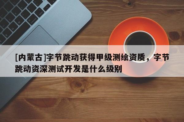 [內蒙古]字節跳動獲得甲級測繪資質，字節跳動資深測試開發是什么級別