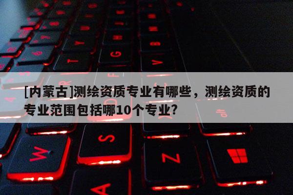 [內(nèi)蒙古]測繪資質(zhì)專業(yè)有哪些，測繪資質(zhì)的專業(yè)范圍包括哪10個專業(yè)?