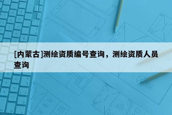 [內蒙古]測繪資質編號查詢，測繪資質人員查詢