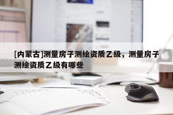 [內蒙古]測量房子測繪資質乙級，測量房子測繪資質乙級有哪些