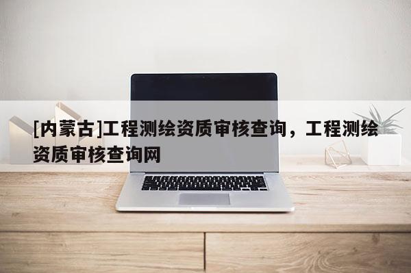 [內(nèi)蒙古]工程測繪資質(zhì)審核查詢，工程測繪資質(zhì)審核查詢網(wǎng)