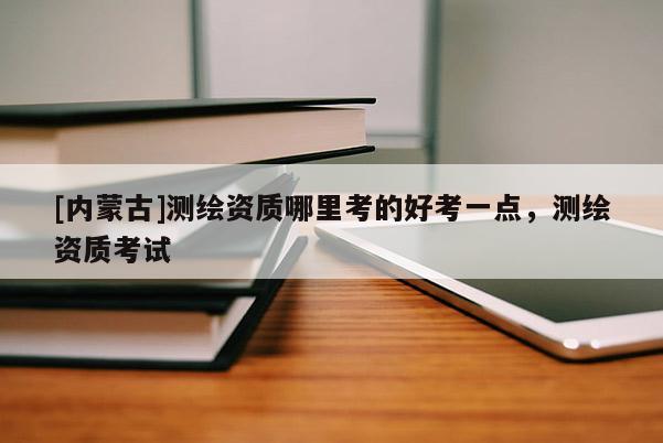 [內蒙古]測繪資質哪里考的好考一點，測繪資質考試