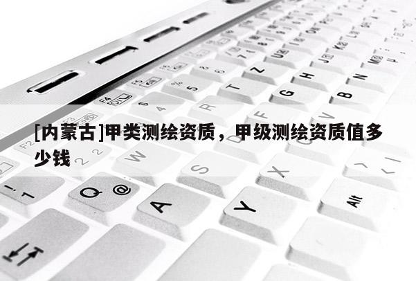 [內(nèi)蒙古]甲類測繪資質(zhì)，甲級(jí)測繪資質(zhì)值多少錢