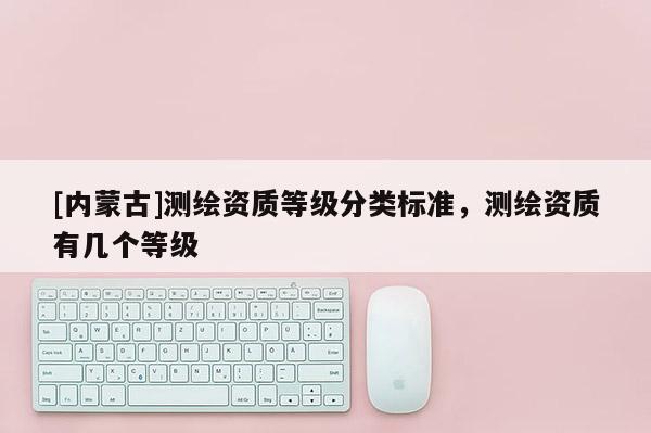 [內蒙古]測繪資質等級分類標準，測繪資質有幾個等級