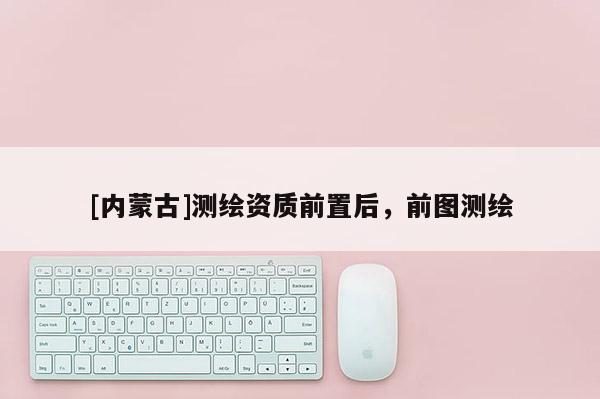 [內(nèi)蒙古]測(cè)繪資質(zhì)前置后，前圖測(cè)繪
