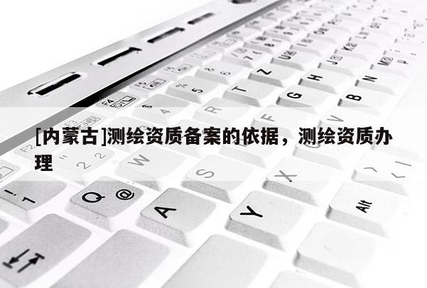 [內(nèi)蒙古]測(cè)繪資質(zhì)備案的依據(jù)，測(cè)繪資質(zhì)辦理