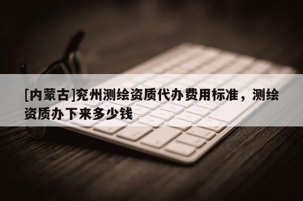 [內蒙古]兗州測繪資質代辦費用標準，測繪資質辦下來多少錢