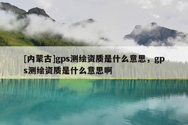 [內蒙古]gps測繪資質是什么意思，gps測繪資質是什么意思啊