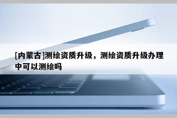[內蒙古]測繪資質升級，測繪資質升級辦理中可以測繪嗎