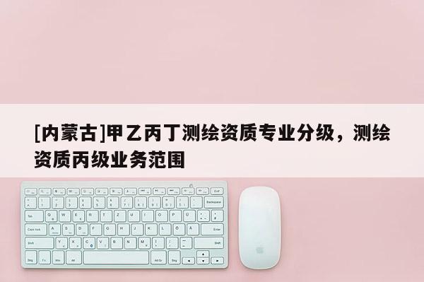 [內蒙古]甲乙丙丁測繪資質專業分級，測繪資質丙級業務范圍