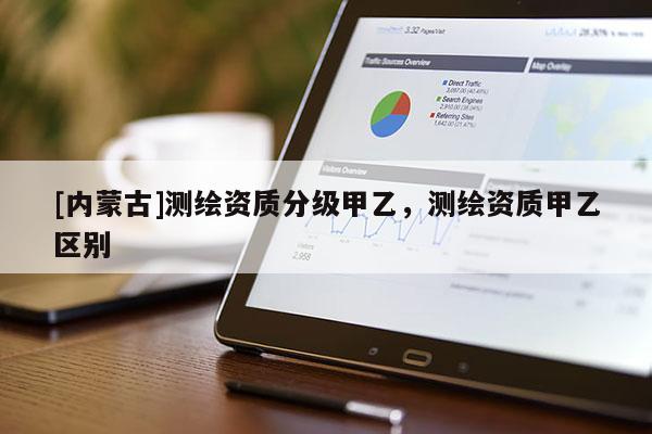 [內(nèi)蒙古]測繪資質(zhì)分級(jí)甲乙，測繪資質(zhì)甲乙區(qū)別