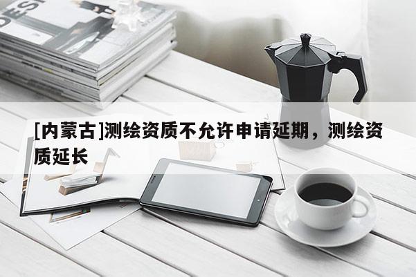 [內蒙古]測繪資質不允許申請延期，測繪資質延長