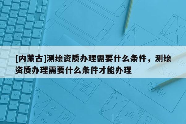 [內蒙古]測繪資質辦理需要什么條件，測繪資質辦理需要什么條件才能辦理