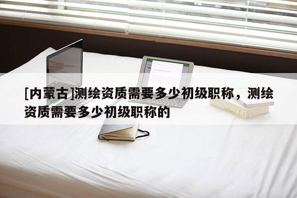 [內(nèi)蒙古]測繪資質(zhì)需要多少初級職稱，測繪資質(zhì)需要多少初級職稱的
