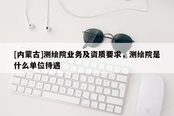 [內蒙古]測繪院業務及資質要求，測繪院是什么單位待遇