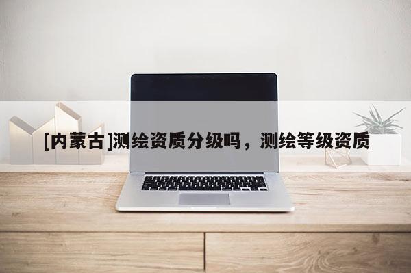 [內蒙古]測繪資質分級嗎，測繪等級資質