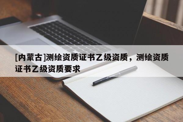 [內蒙古]測繪資質證書乙級資質，測繪資質證書乙級資質要求